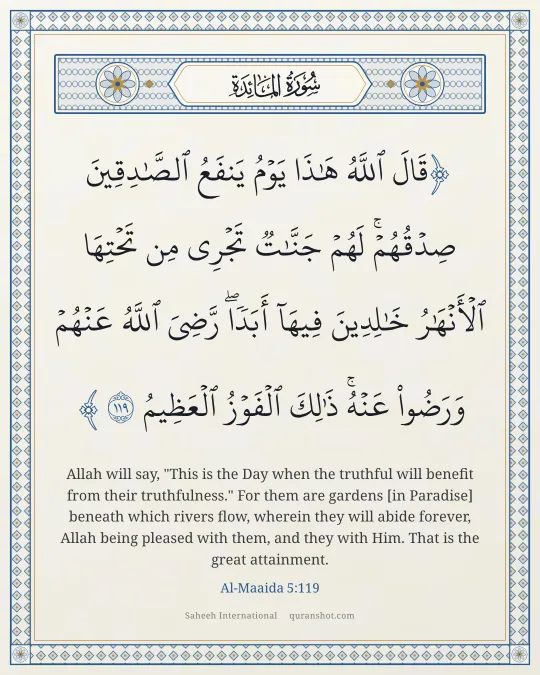 Al-Maaida 5:119 — قَالَ ٱللَّهُ هَـٰذَا يَوْمُ يَنفَعُ ٱلصَّـٰدِقِينَ صِدْقُهُمْ ۚ لَهُمْ جَنَّـٰتٌ تَجْرِى مِن تَحْتِهَا ٱلْأَنْهَـٰرُ خَـٰلِدِينَ فِيهَآ أَبَدًا ۚ رَّضِىَ ٱللَّهُ عَنْهُمْ وَرَضُوا۟ عَنْهُ ۚ ذَٰلِكَ ٱلْفَوْزُ ٱلْعَظِيمُ