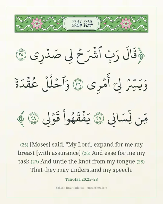 Taa-Haa 20:25–28 — قَالَ رَبِّ ٱشْرَحْ لِى صَدْرِى وَيَسِّرْ لِىٓ أَمْرِى وَٱحْلُلْ عُقْدَةً مِّن لِّسَانِى يَفْقَهُوا۟ قَوْلِى