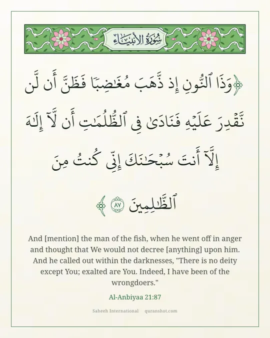 Al-Anbiyaa 21:87 — وَذَا ٱلنُّونِ إِذ ذَّهَبَ مُغَـٰضِبًا فَظَنَّ أَن لَّن نَّقْدِرَ عَلَيْهِ فَنَادَىٰ فِى ٱلظُّلُمَـٰتِ أَن لَّآ إِلَـٰهَ إِلَّآ أَنتَ سُبْحَـٰنَكَ إِنِّى كُنتُ مِنَ ٱلظَّـٰلِمِينَ