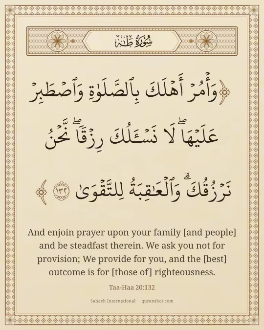 Taa-Haa 20:132 — وَأْمُرْ أَهْلَكَ بِٱلصَّلَوٰةِ وَٱصْطَبِرْ عَلَيْهَا ۖ لَا نَسْـَٔلُكَ رِزْقًا ۖ نَّحْنُ نَرْزُقُكَ ۗ وَٱلْعَـٰقِبَةُ لِلتَّقْوَىٰ
