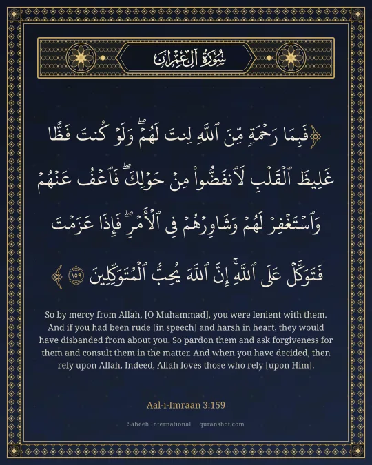 Aal-i-Imraan 3:159 — فَبِمَا رَحْمَةٍ مِّنَ ٱللَّهِ لِنتَ لَهُمْ ۖ وَلَوْ كُنتَ فَظًّا غَلِيظَ ٱلْقَلْبِ لَٱنفَضُّوا۟ مِنْ حَوْلِكَ ۖ فَٱعْفُ عَنْهُمْ وَٱسْتَغْفِرْ لَهُمْ وَشَاوِرْهُمْ فِى ٱلْأَمْرِ ۖ فَإِذَا عَزَمْتَ فَتَوَكَّلْ عَلَى ٱللَّهِ ۚ إِنَّ ٱللَّهَ يُحِبُّ ٱلْمُتَوَكِّلِينَ