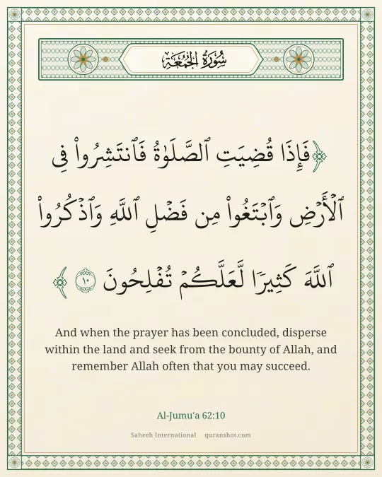 Al-Jumu'a 62:10 — فَإِذَا قُضِيَتِ ٱلصَّلَوٰةُ فَٱنتَشِرُوا۟ فِى ٱلْأَرْضِ وَٱبْتَغُوا۟ مِن فَضْلِ ٱللَّهِ وَٱذْكُرُوا۟ ٱللَّهَ كَثِيرًا لَّعَلَّكُمْ تُفْلِحُونَ