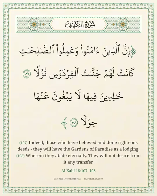 Al-Kahf 18:107–108 — إِنَّ ٱلَّذِينَ ءَامَنُوا۟ وَعَمِلُوا۟ ٱلصَّـٰلِحَـٰتِ كَانَتْ لَهُمْ جَنَّـٰتُ ٱلْفِرْدَوْسِ نُزُلًا خَـٰلِدِينَ فِيهَا لَا يَبْغُونَ عَنْهَا حِوَلًا
