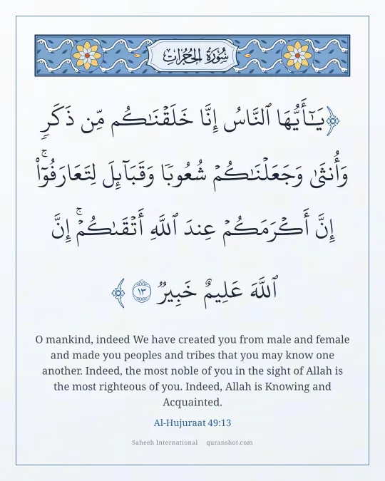 Al-Hujuraat 49:13 — يَـٰٓأَيُّهَا ٱلنَّاسُ إِنَّا خَلَقْنَـٰكُم مِّن ذَكَرٍ وَأُنثَىٰ وَجَعَلْنَـٰكُمْ شُعُوبًا وَقَبَآئِلَ لِتَعَارَفُوٓا۟ ۚ إِنَّ أَكْرَمَكُمْ عِندَ ٱللَّهِ أَتْقَىٰكُمْ ۚ إِنَّ ٱللَّهَ عَلِيمٌ خَبِيرٌ