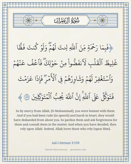 Aal-i-Imraan 3:159 — فَبِمَا رَحْمَةٍ مِّنَ ٱللَّهِ لِنتَ لَهُمْ ۖ وَلَوْ كُنتَ فَظًّا غَلِيظَ ٱلْقَلْبِ لَٱنفَضُّوا۟ مِنْ حَوْلِكَ ۖ فَٱعْفُ عَنْهُمْ وَٱسْتَغْفِرْ لَهُمْ وَشَاوِرْهُمْ فِى ٱلْأَمْرِ ۖ فَإِذَا عَزَمْتَ فَتَوَكَّلْ عَلَى ٱللَّهِ ۚ إِنَّ ٱللَّهَ يُحِبُّ ٱلْمُتَوَكِّلِينَ