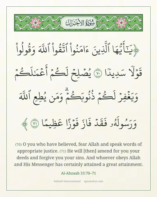 Al-Ahzaab 33:70–71 — يَـٰٓأَيُّهَا ٱلَّذِينَ ءَامَنُوا۟ ٱتَّقُوا۟ ٱللَّهَ وَقُولُوا۟ قَوْلًا سَدِيدًا يُصْلِحْ لَكُمْ أَعْمَـٰلَكُمْ وَيَغْفِرْ لَكُمْ ذُنُوبَكُمْ ۗ وَمَن يُطِعِ ٱللَّهَ وَرَسُولَهُۥ فَقَدْ فَازَ فَوْزًا عَظِيمًا