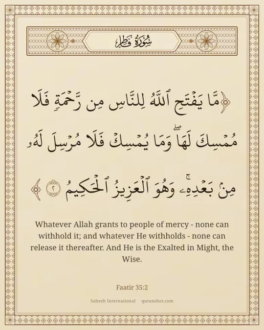 Faatir 35:2 — مَّا يَفْتَحِ ٱللَّهُ لِلنَّاسِ مِن رَّحْمَةٍ فَلَا مُمْسِكَ لَهَا ۖ وَمَا يُمْسِكْ فَلَا مُرْسِلَ لَهُۥ مِنۢ بَعْدِهِۦ ۚ وَهُوَ ٱلْعَزِيزُ ٱلْحَكِيمُ