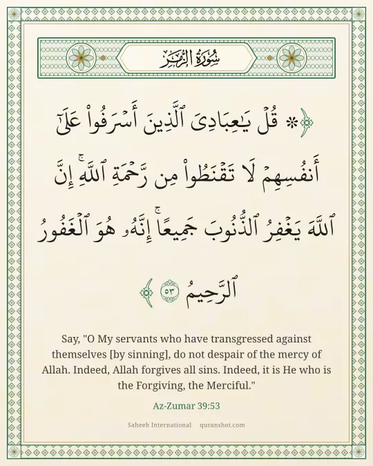 Az-Zumar 39:53 — ۞ قُلْ يَـٰعِبَادِىَ ٱلَّذِينَ أَسْرَفُوا۟ عَلَىٰٓ أَنفُسِهِمْ لَا تَقْنَطُوا۟ مِن رَّحْمَةِ ٱللَّهِ ۚ إِنَّ ٱللَّهَ يَغْفِرُ ٱلذُّنُوبَ جَمِيعًا ۚ إِنَّهُۥ هُوَ ٱلْغَفُورُ ٱلرَّحِيمُ