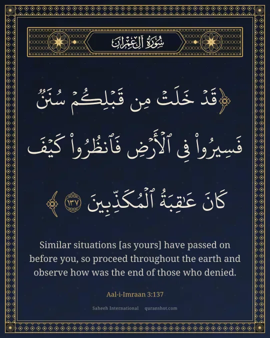 Aal-i-Imraan 3:137 — قَدْ خَلَتْ مِن قَبْلِكُمْ سُنَنٌ فَسِيرُوا۟ فِى ٱلْأَرْضِ فَٱنظُرُوا۟ كَيْفَ كَانَ عَـٰقِبَةُ ٱلْمُكَذِّبِينَ