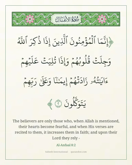 Al-Anfaal 8:2 — إِنَّمَا ٱلْمُؤْمِنُونَ ٱلَّذِينَ إِذَا ذُكِرَ ٱللَّهُ وَجِلَتْ قُلُوبُهُمْ وَإِذَا تُلِيَتْ عَلَيْهِمْ ءَايَـٰتُهُۥ زَادَتْهُمْ إِيمَـٰنًا وَعَلَىٰ رَبِّهِمْ يَتَوَكَّلُونَ