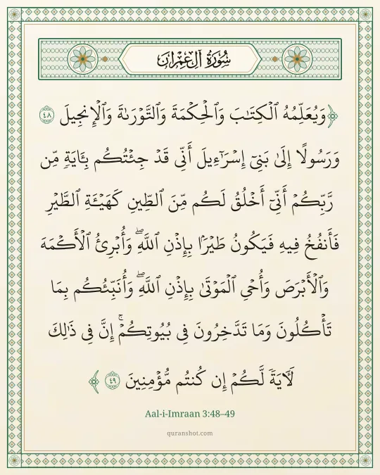 Aal-i-Imraan 3:48–49 — وَيُعَلِّمُهُ ٱلْكِتَـٰبَ وَٱلْحِكْمَةَ وَٱلتَّوْرَىٰةَ وَٱلْإِنجِيلَ وَرَسُولًا إِلَىٰ بَنِىٓ إِسْرَٰٓءِيلَ أَنِّى قَدْ جِئْتُكُم بِـَٔايَةٍ مِّن رَّبِّكُمْ ۖ أَنِّىٓ أَخْلُقُ لَكُم مِّنَ ٱلطِّينِ كَهَيْـَٔةِ ٱلطَّيْرِ فَأَنفُخُ فِيهِ فَيَكُونُ طَيْرًۢا بِإِذْنِ ٱللَّهِ ۖ وَأُبْرِئُ ٱلْأَكْمَهَ وَٱلْأَبْرَصَ وَأُحْىِ ٱلْمَوْتَىٰ بِإِذْنِ ٱللَّهِ ۖ وَأُنَبِّئُكُم بِمَا تَأْكُلُونَ وَمَا تَدَّخِرُونَ فِى بُيُوتِكُمْ ۚ إِنَّ فِى ذَٰلِكَ لَـَٔايَةً لَّكُمْ إِن كُنتُم مُّؤْمِنِينَ