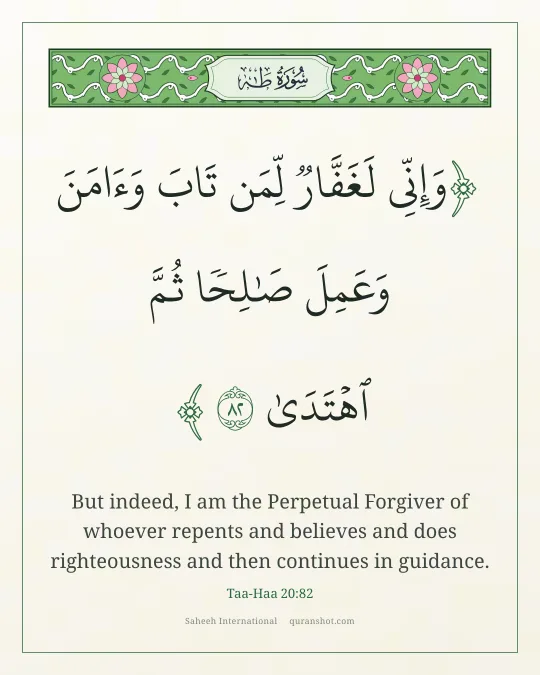 Taa-Haa 20:82 — وَإِنِّى لَغَفَّارٌ لِّمَن تَابَ وَءَامَنَ وَعَمِلَ صَـٰلِحًا ثُمَّ ٱهْتَدَىٰ