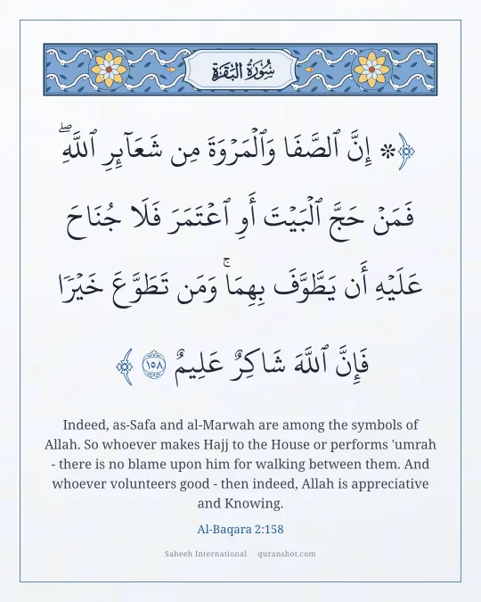 Al-Baqara 2:158 — ۞ إِنَّ ٱلصَّفَا وَٱلْمَرْوَةَ مِن شَعَآئِرِ ٱللَّهِ ۖ فَمَنْ حَجَّ ٱلْبَيْتَ أَوِ ٱعْتَمَرَ فَلَا جُنَاحَ عَلَيْهِ أَن يَطَّوَّفَ بِهِمَا ۚ وَمَن تَطَوَّعَ خَيْرًا فَإِنَّ ٱللَّهَ شَاكِرٌ عَلِيمٌ