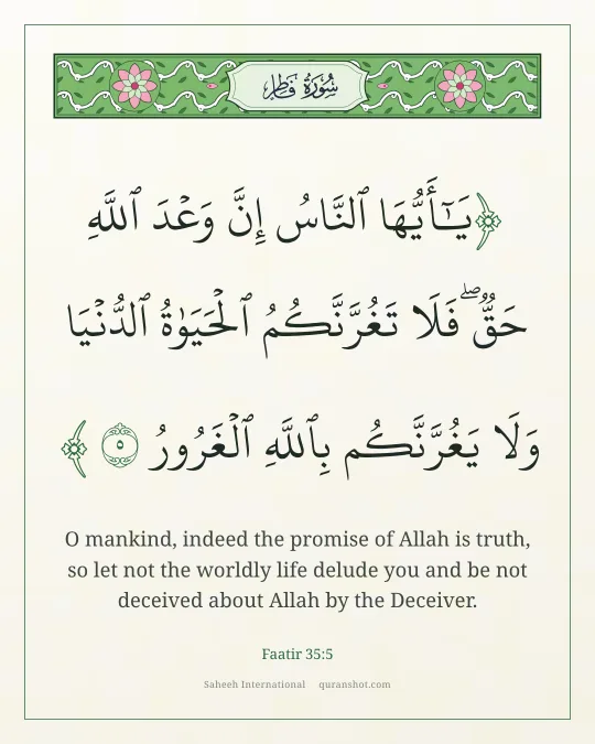 Faatir 35:5 — يَـٰٓأَيُّهَا ٱلنَّاسُ إِنَّ وَعْدَ ٱللَّهِ حَقٌّ ۖ فَلَا تَغُرَّنَّكُمُ ٱلْحَيَوٰةُ ٱلدُّنْيَا ۖ وَلَا يَغُرَّنَّكُم بِٱللَّهِ ٱلْغَرُورُ