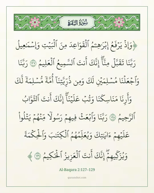 Al-Baqara 2:127–129 — وَإِذْ يَرْفَعُ إِبْرَٰهِـۧمُ ٱلْقَوَاعِدَ مِنَ ٱلْبَيْتِ وَإِسْمَـٰعِيلُ رَبَّنَا تَقَبَّلْ مِنَّآ ۖ إِنَّكَ أَنتَ ٱلسَّمِيعُ ٱلْعَلِيمُ رَبَّنَا وَٱجْعَلْنَا مُسْلِمَيْنِ لَكَ وَمِن ذُرِّيَّتِنَآ أُمَّةً مُّسْلِمَةً لَّكَ وَأَرِنَا مَنَاسِكَنَا وَتُبْ عَلَيْنَآ ۖ إِنَّكَ أَنتَ ٱلتَّوَّابُ ٱلرَّحِيمُ رَبَّنَا وَٱبْعَثْ فِيهِمْ رَسُولًا مِّنْهُمْ يَتْلُوا۟ عَلَيْهِمْ ءَايَـٰتِكَ وَيُعَلِّمُهُمُ ٱلْكِتَـٰبَ وَٱلْحِكْمَةَ وَيُزَكِّيهِمْ ۚ إِنَّكَ أَنتَ ٱلْعَزِيزُ ٱلْحَكِيمُ