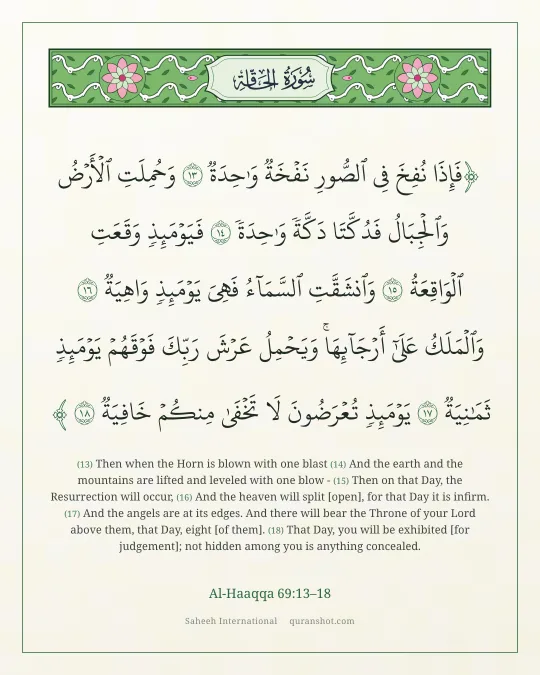 Al-Haaqqa 69:13–18 — فَإِذَا نُفِخَ فِى ٱلصُّورِ نَفْخَةٌ وَٰحِدَةٌ وَحُمِلَتِ ٱلْأَرْضُ وَٱلْجِبَالُ فَدُكَّتَا دَكَّةً وَٰحِدَةً فَيَوْمَئِذٍ وَقَعَتِ ٱلْوَاقِعَةُ وَٱنشَقَّتِ ٱلسَّمَآءُ فَهِىَ يَوْمَئِذٍ وَاهِيَةٌ وَٱلْمَلَكُ عَلَىٰٓ أَرْجَآئِهَا ۚ وَيَحْمِلُ عَرْشَ رَبِّكَ فَوْقَهُمْ يَوْمَئِذٍ ثَمَـٰنِيَةٌ يَوْمَئِذٍ تُعْرَضُونَ لَا تَخْفَىٰ مِنكُمْ خَافِيَةٌ