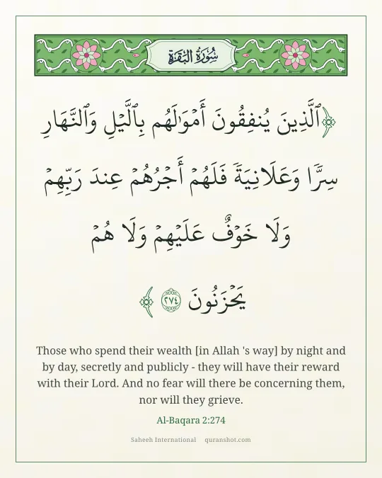 Al-Baqara 2:274 — ٱلَّذِينَ يُنفِقُونَ أَمْوَٰلَهُم بِٱلَّيْلِ وَٱلنَّهَارِ سِرًّا وَعَلَانِيَةً فَلَهُمْ أَجْرُهُمْ عِندَ رَبِّهِمْ وَلَا خَوْفٌ عَلَيْهِمْ وَلَا هُمْ يَحْزَنُونَ