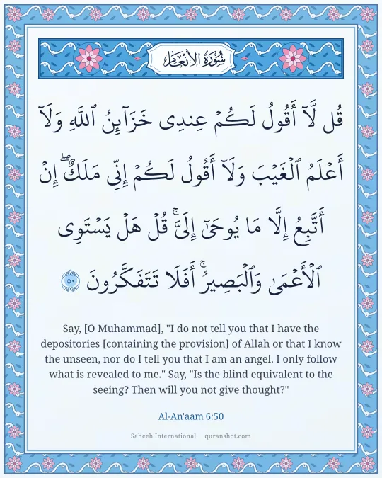 Al-An'aam 6:50 — قُل لَّآ أَقُولُ لَكُمْ عِندِى خَزَآئِنُ ٱللَّهِ وَلَآ أَعْلَمُ ٱلْغَيْبَ وَلَآ أَقُولُ لَكُمْ إِنِّى مَلَكٌ ۖ إِنْ أَتَّبِعُ إِلَّا مَا يُوحَىٰٓ إِلَىَّ ۚ قُلْ هَلْ يَسْتَوِى ٱلْأَعْمَىٰ وَٱلْبَصِيرُ ۚ أَفَلَا تَتَفَكَّرُونَ