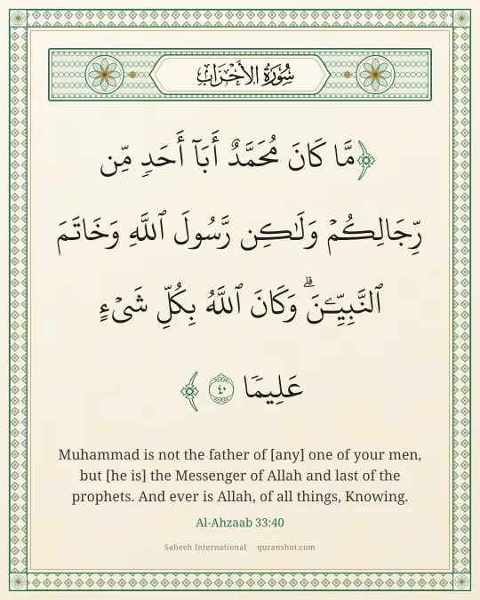 Al-Ahzaab 33:40 — مَّا كَانَ مُحَمَّدٌ أَبَآ أَحَدٍ مِّن رِّجَالِكُمْ وَلَـٰكِن رَّسُولَ ٱللَّهِ وَخَاتَمَ ٱلنَّبِيِّـۧنَ ۗ وَكَانَ ٱللَّهُ بِكُلِّ شَىْءٍ عَلِيمًا