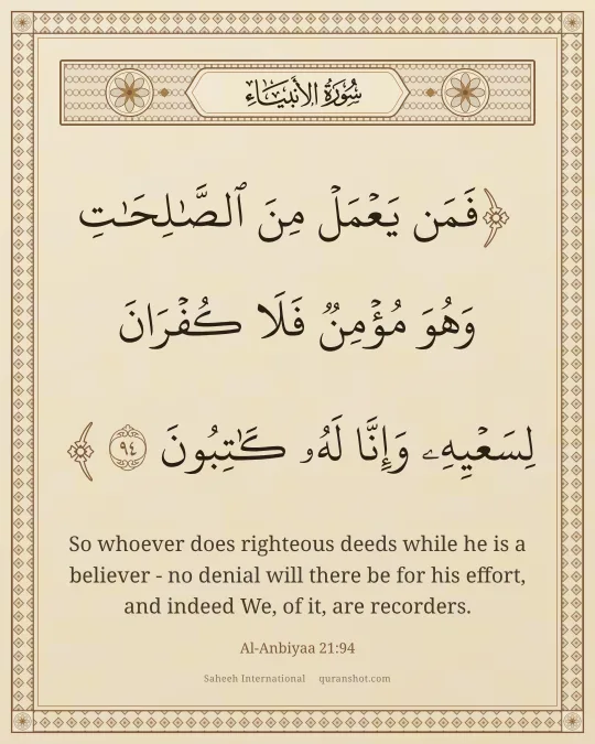 Al-Anbiyaa 21:94 — فَمَن يَعْمَلْ مِنَ ٱلصَّـٰلِحَـٰتِ وَهُوَ مُؤْمِنٌ فَلَا كُفْرَانَ لِسَعْيِهِۦ وَإِنَّا لَهُۥ كَـٰتِبُونَ