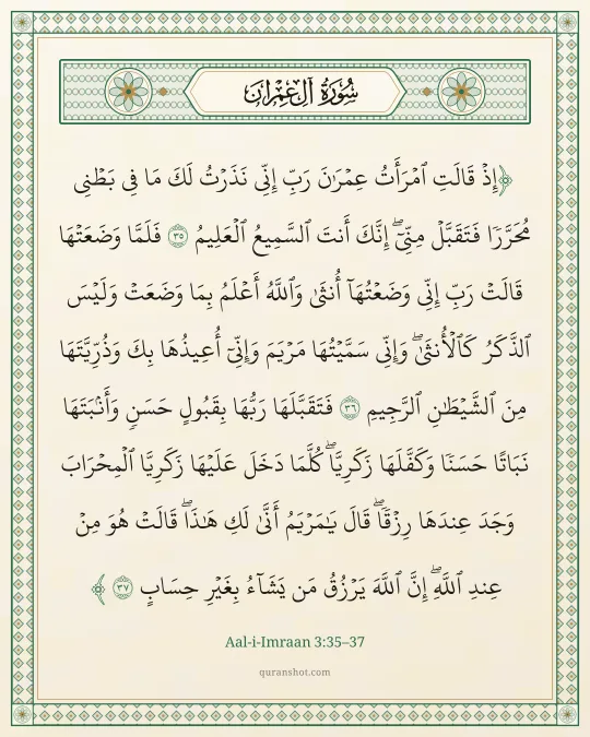 Aal-i-Imraan 3:35–37 — إِذْ قَالَتِ ٱمْرَأَتُ عِمْرَٰنَ رَبِّ إِنِّى نَذَرْتُ لَكَ مَا فِى بَطْنِى مُحَرَّرًا فَتَقَبَّلْ مِنِّىٓ ۖ إِنَّكَ أَنتَ ٱلسَّمِيعُ ٱلْعَلِيمُ فَلَمَّا وَضَعَتْهَا قَالَتْ رَبِّ إِنِّى وَضَعْتُهَآ أُنثَىٰ وَٱللَّهُ أَعْلَمُ بِمَا وَضَعَتْ وَلَيْسَ ٱلذَّكَرُ كَٱلْأُنثَىٰ ۖ وَإِنِّى سَمَّيْتُهَا مَرْيَمَ وَإِنِّىٓ أُعِيذُهَا بِكَ وَذُرِّيَّتَهَا مِنَ ٱلشَّيْطَـٰنِ ٱلرَّجِيمِ فَتَقَبَّلَهَا رَبُّهَا بِقَبُولٍ حَسَنٍ وَأَنۢبَتَهَا نَبَاتًا حَسَنًا وَكَفَّلَهَا زَكَرِيَّا ۖ كُلَّمَا دَخَلَ عَلَيْهَا زَكَرِيَّا ٱلْمِحْرَابَ وَجَدَ عِندَهَا رِزْقًا ۖ قَالَ يَـٰمَرْيَمُ أَنَّىٰ لَكِ هَـٰذَا ۖ قَالَتْ هُوَ مِنْ عِندِ ٱللَّهِ ۖ إِنَّ ٱللَّهَ يَرْزُقُ مَن يَشَآءُ بِغَيْرِ حِسَابٍ