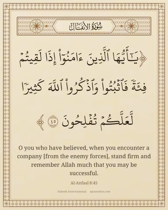 Al-Anfaal 8:45 — يَـٰٓأَيُّهَا ٱلَّذِينَ ءَامَنُوٓا۟ إِذَا لَقِيتُمْ فِئَةً فَٱثْبُتُوا۟ وَٱذْكُرُوا۟ ٱللَّهَ كَثِيرًا لَّعَلَّكُمْ تُفْلِحُونَ