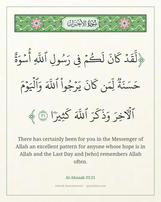 Al-Ahzaab 33:21 — لَّقَدْ كَانَ لَكُمْ فِى رَسُولِ ٱللَّهِ أُسْوَةٌ حَسَنَةٌ لِّمَن كَانَ يَرْجُوا۟ ٱللَّهَ وَٱلْيَوْمَ ٱلْـَٔاخِرَ وَذَكَرَ ٱللَّهَ كَثِيرًا