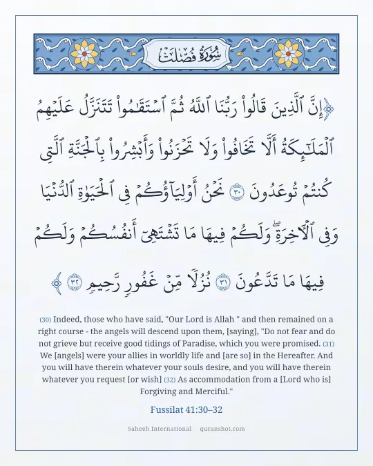 Fussilat 41:30–32 — إِنَّ ٱلَّذِينَ قَالُوا۟ رَبُّنَا ٱللَّهُ ثُمَّ ٱسْتَقَـٰمُوا۟ تَتَنَزَّلُ عَلَيْهِمُ ٱلْمَلَـٰٓئِكَةُ أَلَّا تَخَافُوا۟ وَلَا تَحْزَنُوا۟ وَأَبْشِرُوا۟ بِٱلْجَنَّةِ ٱلَّتِى كُنتُمْ تُوعَدُونَ نَحْنُ أَوْلِيَآؤُكُمْ فِى ٱلْحَيَوٰةِ ٱلدُّنْيَا وَفِى ٱلْـَٔاخِرَةِ ۖ وَلَكُمْ فِيهَا مَا تَشْتَهِىٓ أَنفُسُكُمْ وَلَكُمْ فِيهَا مَا تَدَّعُونَ نُزُلًا مِّنْ غَفُورٍ رَّحِيمٍ