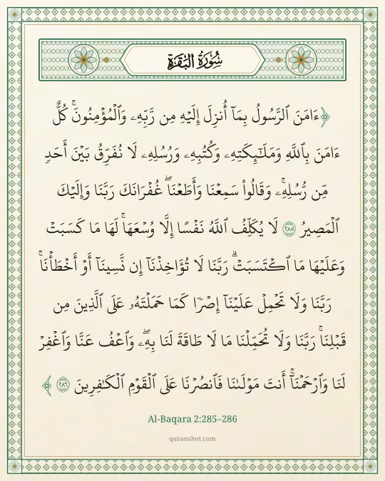 Al-Baqara 2:285–286 — ءَامَنَ ٱلرَّسُولُ بِمَآ أُنزِلَ إِلَيْهِ مِن رَّبِّهِۦ وَٱلْمُؤْمِنُونَ ۚ كُلٌّ ءَامَنَ بِٱللَّهِ وَمَلَـٰٓئِكَتِهِۦ وَكُتُبِهِۦ وَرُسُلِهِۦ لَا نُفَرِّقُ بَيْنَ أَحَدٍ مِّن رُّسُلِهِۦ ۚ وَقَالُوا۟ سَمِعْنَا وَأَطَعْنَا ۖ غُفْرَانَكَ رَبَّنَا وَإِلَيْكَ ٱلْمَصِيرُ لَا يُكَلِّفُ ٱللَّهُ نَفْسًا إِلَّا وُسْعَهَا ۚ لَهَا مَا كَسَبَتْ وَعَلَيْهَا مَا ٱكْتَسَبَتْ ۗ رَبَّنَا لَا تُؤَاخِذْنَآ إِن نَّسِينَآ أَوْ أَخْطَأْنَا ۚ رَبَّنَا وَلَا تَحْمِلْ عَلَيْنَآ إِصْرًا كَمَا حَمَلْتَهُۥ عَلَى ٱلَّذِينَ مِن قَبْلِنَا ۚ رَبَّنَا وَلَا تُحَمِّلْنَا مَا لَا طَاقَةَ لَنَا بِهِۦ ۖ وَٱعْفُ عَنَّا وَٱغْفِرْ لَنَا وَٱرْحَمْنَآ ۚ أَنتَ مَوْلَىٰنَا فَٱنصُرْنَا عَلَى ٱلْقَوْمِ ٱلْكَـٰفِرِينَ