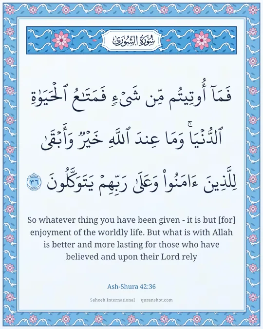 Ash-Shura 42:36 — فَمَآ أُوتِيتُم مِّن شَىْءٍ فَمَتَـٰعُ ٱلْحَيَوٰةِ ٱلدُّنْيَا ۖ وَمَا عِندَ ٱللَّهِ خَيْرٌ وَأَبْقَىٰ لِلَّذِينَ ءَامَنُوا۟ وَعَلَىٰ رَبِّهِمْ يَتَوَكَّلُونَ