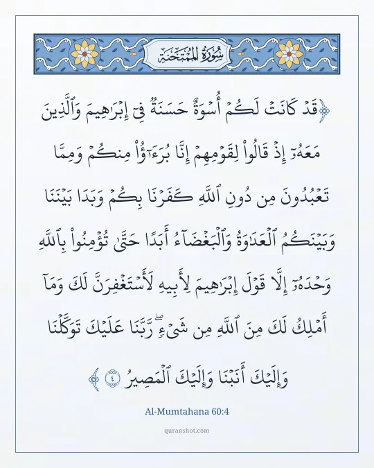 Al-Mumtahana 60:4 — قَدْ كَانَتْ لَكُمْ أُسْوَةٌ حَسَنَةٌ فِىٓ إِبْرَٰهِيمَ وَٱلَّذِينَ مَعَهُۥٓ إِذْ قَالُوا۟ لِقَوْمِهِمْ إِنَّا بُرَءَٰٓؤُا۟ مِنكُمْ وَمِمَّا تَعْبُدُونَ مِن دُونِ ٱللَّهِ كَفَرْنَا بِكُمْ وَبَدَا بَيْنَنَا وَبَيْنَكُمُ ٱلْعَدَٰوَةُ وَٱلْبَغْضَآءُ أَبَدًا حَتَّىٰ تُؤْمِنُوا۟ بِٱللَّهِ وَحْدَهُۥٓ إِلَّا قَوْلَ إِبْرَٰهِيمَ لِأَبِيهِ لَأَسْتَغْفِرَنَّ لَكَ وَمَآ أَمْلِكُ لَكَ مِنَ ٱللَّهِ مِن شَىْءٍ ۖ رَّبَّنَا عَلَيْكَ تَوَكَّلْنَا وَإِلَيْكَ أَنَبْنَا وَإِلَيْكَ ٱلْمَصِيرُ