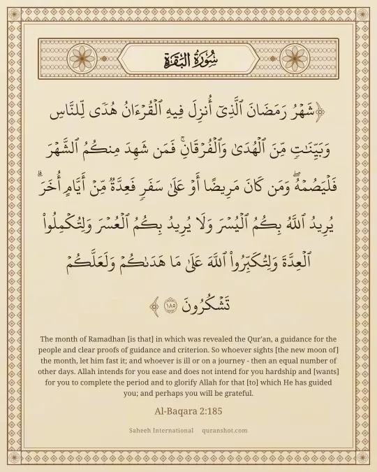 Al-Baqara 2:185 — شَهْرُ رَمَضَانَ ٱلَّذِىٓ أُنزِلَ فِيهِ ٱلْقُرْءَانُ هُدًى لِّلنَّاسِ وَبَيِّنَـٰتٍ مِّنَ ٱلْهُدَىٰ وَٱلْفُرْقَانِ ۚ فَمَن شَهِدَ مِنكُمُ ٱلشَّهْرَ فَلْيَصُمْهُ ۖ وَمَن كَانَ مَرِيضًا أَوْ عَلَىٰ سَفَرٍ فَعِدَّةٌ مِّنْ أَيَّامٍ أُخَرَ ۗ يُرِيدُ ٱللَّهُ بِكُمُ ٱلْيُسْرَ وَلَا يُرِيدُ بِكُمُ ٱلْعُسْرَ وَلِتُكْمِلُوا۟ ٱلْعِدَّةَ وَلِتُكَبِّرُوا۟ ٱللَّهَ عَلَىٰ مَا هَدَىٰكُمْ وَلَعَلَّكُمْ تَشْكُرُونَ