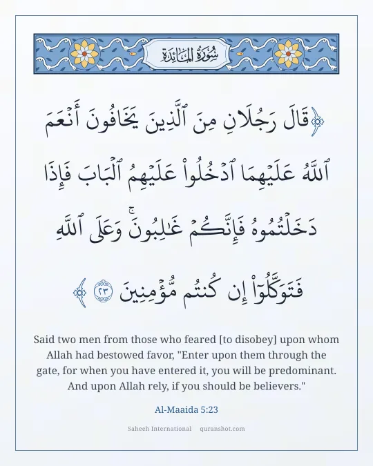 Al-Maaida 5:23 — قَالَ رَجُلَانِ مِنَ ٱلَّذِينَ يَخَافُونَ أَنْعَمَ ٱللَّهُ عَلَيْهِمَا ٱدْخُلُوا۟ عَلَيْهِمُ ٱلْبَابَ فَإِذَا دَخَلْتُمُوهُ فَإِنَّكُمْ غَـٰلِبُونَ ۚ وَعَلَى ٱللَّهِ فَتَوَكَّلُوٓا۟ إِن كُنتُم مُّؤْمِنِينَ