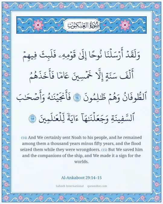 Al-Ankaboot 29:14–15 — وَلَقَدْ أَرْسَلْنَا نُوحًا إِلَىٰ قَوْمِهِۦ فَلَبِثَ فِيهِمْ أَلْفَ سَنَةٍ إِلَّا خَمْسِينَ عَامًا فَأَخَذَهُمُ ٱلطُّوفَانُ وَهُمْ ظَـٰلِمُونَ فَأَنجَيْنَـٰهُ وَأَصْحَـٰبَ ٱلسَّفِينَةِ وَجَعَلْنَـٰهَآ ءَايَةً لِّلْعَـٰلَمِينَ