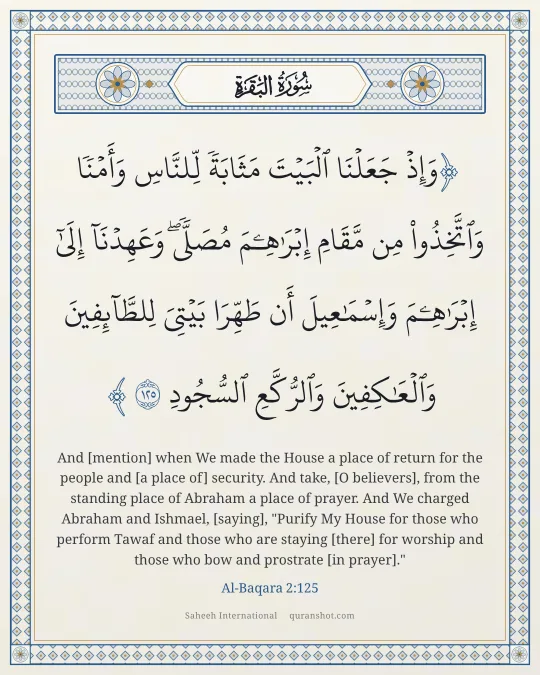 Al-Baqara 2:125 — وَإِذْ جَعَلْنَا ٱلْبَيْتَ مَثَابَةً لِّلنَّاسِ وَأَمْنًا وَٱتَّخِذُوا۟ مِن مَّقَامِ إِبْرَٰهِـۧمَ مُصَلًّى ۖ وَعَهِدْنَآ إِلَىٰٓ إِبْرَٰهِـۧمَ وَإِسْمَـٰعِيلَ أَن طَهِّرَا بَيْتِىَ لِلطَّآئِفِينَ وَٱلْعَـٰكِفِينَ وَٱلرُّكَّعِ ٱلسُّجُودِ