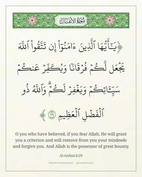 Al-Anfaal 8:29 — يَـٰٓأَيُّهَا ٱلَّذِينَ ءَامَنُوٓا۟ إِن تَتَّقُوا۟ ٱللَّهَ يَجْعَل لَّكُمْ فُرْقَانًا وَيُكَفِّرْ عَنكُمْ سَيِّـَٔاتِكُمْ وَيَغْفِرْ لَكُمْ ۗ وَٱللَّهُ ذُو ٱلْفَضْلِ ٱلْعَظِيمِ