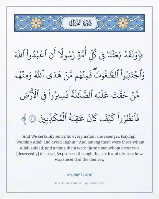 An-Nahl 16:36 — وَلَقَدْ بَعَثْنَا فِى كُلِّ أُمَّةٍ رَّسُولًا أَنِ ٱعْبُدُوا۟ ٱللَّهَ وَٱجْتَنِبُوا۟ ٱلطَّـٰغُوتَ ۖ فَمِنْهُم مَّنْ هَدَى ٱللَّهُ وَمِنْهُم مَّنْ حَقَّتْ عَلَيْهِ ٱلضَّلَـٰلَةُ ۚ فَسِيرُوا۟ فِى ٱلْأَرْضِ فَٱنظُرُوا۟ كَيْفَ كَانَ عَـٰقِبَةُ ٱلْمُكَذِّبِينَ