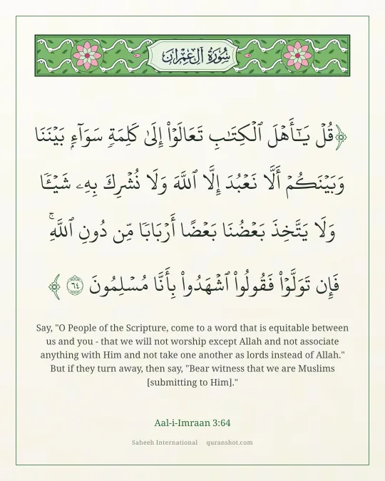Aal-i-Imraan 3:64 — قُلْ يَـٰٓأَهْلَ ٱلْكِتَـٰبِ تَعَالَوْا۟ إِلَىٰ كَلِمَةٍ سَوَآءٍۭ بَيْنَنَا وَبَيْنَكُمْ أَلَّا نَعْبُدَ إِلَّا ٱللَّهَ وَلَا نُشْرِكَ بِهِۦ شَيْـًٔا وَلَا يَتَّخِذَ بَعْضُنَا بَعْضًا أَرْبَابًا مِّن دُونِ ٱللَّهِ ۚ فَإِن تَوَلَّوْا۟ فَقُولُوا۟ ٱشْهَدُوا۟ بِأَنَّا مُسْلِمُونَ