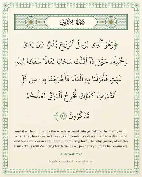 Al-A'raaf 7:57 — وَهُوَ ٱلَّذِى يُرْسِلُ ٱلرِّيَـٰحَ بُشْرًۢا بَيْنَ يَدَىْ رَحْمَتِهِۦ ۖ حَتَّىٰٓ إِذَآ أَقَلَّتْ سَحَابًا ثِقَالًا سُقْنَـٰهُ لِبَلَدٍ مَّيِّتٍ فَأَنزَلْنَا بِهِ ٱلْمَآءَ فَأَخْرَجْنَا بِهِۦ مِن كُلِّ ٱلثَّمَرَٰتِ ۚ كَذَٰلِكَ نُخْرِجُ ٱلْمَوْتَىٰ لَعَلَّكُمْ تَذَكَّرُونَ