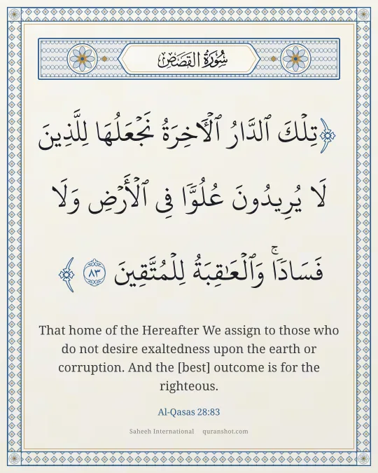 Al-Qasas 28:83 — تِلْكَ ٱلدَّارُ ٱلْـَٔاخِرَةُ نَجْعَلُهَا لِلَّذِينَ لَا يُرِيدُونَ عُلُوًّا فِى ٱلْأَرْضِ وَلَا فَسَادًا ۚ وَٱلْعَـٰقِبَةُ لِلْمُتَّقِينَ