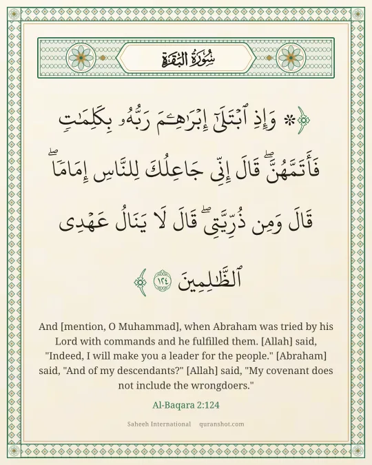 Al-Baqara 2:124 — ۞ وَإِذِ ٱبْتَلَىٰٓ إِبْرَٰهِـۧمَ رَبُّهُۥ بِكَلِمَـٰتٍ فَأَتَمَّهُنَّ ۖ قَالَ إِنِّى جَاعِلُكَ لِلنَّاسِ إِمَامًا ۖ قَالَ وَمِن ذُرِّيَّتِى ۖ قَالَ لَا يَنَالُ عَهْدِى ٱلظَّـٰلِمِينَ