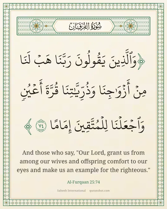 Al-Furqaan 25:74 — وَٱلَّذِينَ يَقُولُونَ رَبَّنَا هَبْ لَنَا مِنْ أَزْوَٰجِنَا وَذُرِّيَّـٰتِنَا قُرَّةَ أَعْيُنٍ وَٱجْعَلْنَا لِلْمُتَّقِينَ إِمَامًا