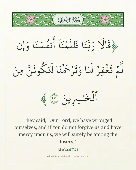 Al-A'raaf 7:23 — قَالَا رَبَّنَا ظَلَمْنَآ أَنفُسَنَا وَإِن لَّمْ تَغْفِرْ لَنَا وَتَرْحَمْنَا لَنَكُونَنَّ مِنَ ٱلْخَـٰسِرِينَ