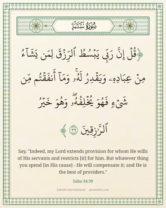 Saba 34:39 — قُلْ إِنَّ رَبِّى يَبْسُطُ ٱلرِّزْقَ لِمَن يَشَآءُ مِنْ عِبَادِهِۦ وَيَقْدِرُ لَهُۥ ۚ وَمَآ أَنفَقْتُم مِّن شَىْءٍ فَهُوَ يُخْلِفُهُۥ ۖ وَهُوَ خَيْرُ ٱلرَّٰزِقِينَ