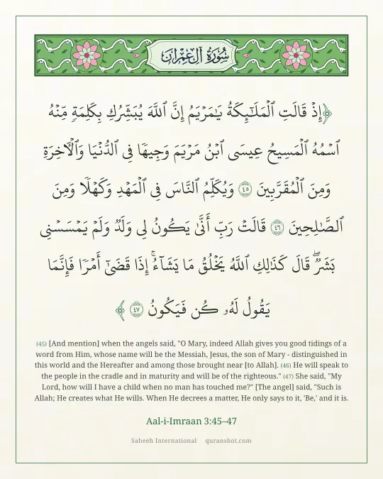 Aal-i-Imraan 3:45–47 — إِذْ قَالَتِ ٱلْمَلَـٰٓئِكَةُ يَـٰمَرْيَمُ إِنَّ ٱللَّهَ يُبَشِّرُكِ بِكَلِمَةٍ مِّنْهُ ٱسْمُهُ ٱلْمَسِيحُ عِيسَى ٱبْنُ مَرْيَمَ وَجِيهًا فِى ٱلدُّنْيَا وَٱلْـَٔاخِرَةِ وَمِنَ ٱلْمُقَرَّبِينَ وَيُكَلِّمُ ٱلنَّاسَ فِى ٱلْمَهْدِ وَكَهْلًا وَمِنَ ٱلصَّـٰلِحِينَ قَالَتْ رَبِّ أَنَّىٰ يَكُونُ لِى وَلَدٌ وَلَمْ يَمْسَسْنِى بَشَرٌ ۖ قَالَ كَذَٰلِكِ ٱللَّهُ يَخْلُقُ مَا يَشَآءُ ۚ إِذَا قَضَىٰٓ أَمْرًا فَإِنَّمَا يَقُولُ لَهُۥ كُن فَيَكُونُ