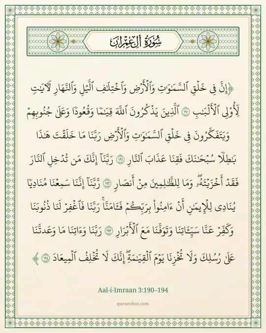 Aal-i-Imraan 3:190–194 — إِنَّ فِى خَلْقِ ٱلسَّمَـٰوَٰتِ وَٱلْأَرْضِ وَٱخْتِلَـٰفِ ٱلَّيْلِ وَٱلنَّهَارِ لَـَٔايَـٰتٍ لِّأُو۟لِى ٱلْأَلْبَـٰبِ ٱلَّذِينَ يَذْكُرُونَ ٱللَّهَ قِيَـٰمًا وَقُعُودًا وَعَلَىٰ جُنُوبِهِمْ وَيَتَفَكَّرُونَ فِى خَلْقِ ٱلسَّمَـٰوَٰتِ وَٱلْأَرْضِ رَبَّنَا مَا خَلَقْتَ هَـٰذَا بَـٰطِلًا سُبْحَـٰنَكَ فَقِنَا عَذَابَ ٱلنَّارِ رَبَّنَآ إِنَّكَ مَن تُدْخِلِ ٱلنَّارَ فَقَدْ أَخْزَيْتَهُۥ ۖ وَمَا لِلظَّـٰلِمِينَ مِنْ أَنصَارٍ رَّبَّنَآ إِنَّنَا سَمِعْنَا مُنَادِيًا يُنَادِى لِلْإِيمَـٰنِ أَنْ ءَامِنُوا۟ بِرَبِّكُمْ فَـَٔامَنَّا ۚ رَبَّنَا فَٱغْفِرْ لَنَا ذُنُوبَنَا وَكَفِّرْ عَنَّا سَيِّـَٔاتِنَا وَتَوَفَّنَا مَعَ ٱلْأَبْرَارِ رَبَّنَا وَءَاتِنَا مَا وَعَدتَّنَا عَلَىٰ رُسُلِكَ وَلَا تُخْزِنَا يَوْمَ ٱلْقِيَـٰمَةِ ۗ إِنَّكَ لَا تُخْلِفُ ٱلْمِيعَادَ