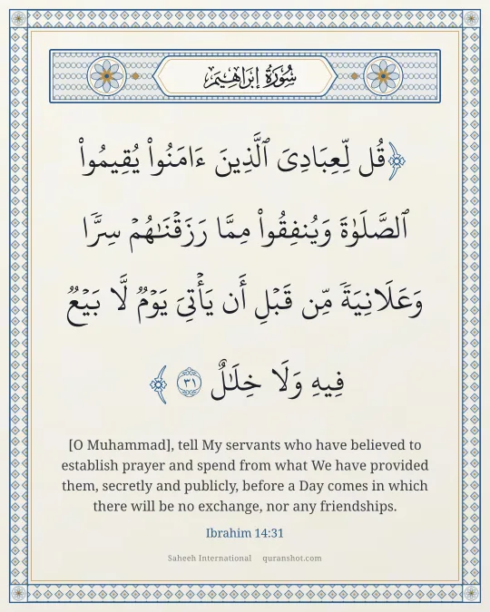 Ibrahim 14:31 — قُل لِّعِبَادِىَ ٱلَّذِينَ ءَامَنُوا۟ يُقِيمُوا۟ ٱلصَّلَوٰةَ وَيُنفِقُوا۟ مِمَّا رَزَقْنَـٰهُمْ سِرًّا وَعَلَانِيَةً مِّن قَبْلِ أَن يَأْتِىَ يَوْمٌ لَّا بَيْعٌ فِيهِ وَلَا خِلَـٰلٌ