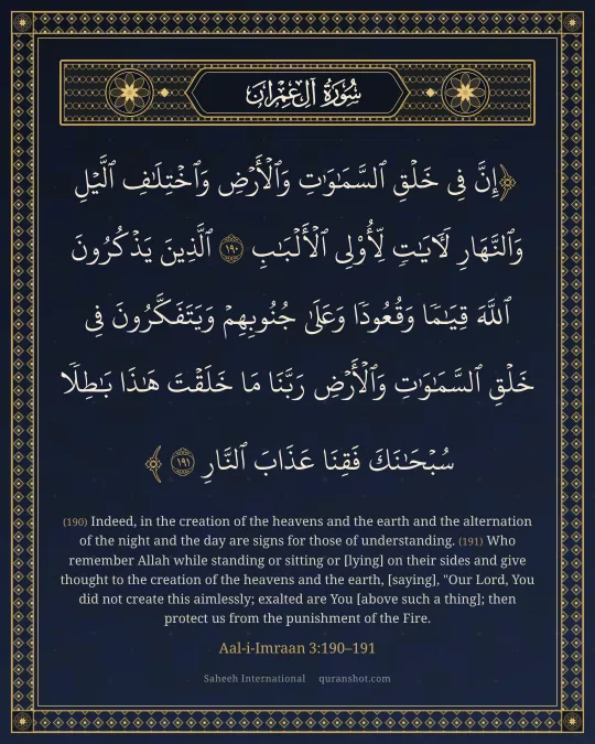 Aal-i-Imraan 3:190–191 — إِنَّ فِى خَلْقِ ٱلسَّمَـٰوَٰتِ وَٱلْأَرْضِ وَٱخْتِلَـٰفِ ٱلَّيْلِ وَٱلنَّهَارِ لَـَٔايَـٰتٍ لِّأُو۟لِى ٱلْأَلْبَـٰبِ ٱلَّذِينَ يَذْكُرُونَ ٱللَّهَ قِيَـٰمًا وَقُعُودًا وَعَلَىٰ جُنُوبِهِمْ وَيَتَفَكَّرُونَ فِى خَلْقِ ٱلسَّمَـٰوَٰتِ وَٱلْأَرْضِ رَبَّنَا مَا خَلَقْتَ هَـٰذَا بَـٰطِلًا سُبْحَـٰنَكَ فَقِنَا عَذَابَ ٱلنَّارِ