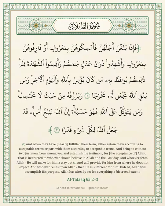 At-Talaaq 65:2–3 — فَإِذَا بَلَغْنَ أَجَلَهُنَّ فَأَمْسِكُوهُنَّ بِمَعْرُوفٍ أَوْ فَارِقُوهُنَّ بِمَعْرُوفٍ وَأَشْهِدُوا۟ ذَوَىْ عَدْلٍ مِّنكُمْ وَأَقِيمُوا۟ ٱلشَّهَـٰدَةَ لِلَّهِ ۚ ذَٰلِكُمْ يُوعَظُ بِهِۦ مَن كَانَ يُؤْمِنُ بِٱللَّهِ وَٱلْيَوْمِ ٱلْـَٔاخِرِ ۚ وَمَن يَتَّقِ ٱللَّهَ يَجْعَل لَّهُۥ مَخْرَجًا وَيَرْزُقْهُ مِنْ حَيْثُ لَا يَحْتَسِبُ ۚ وَمَن يَتَوَكَّلْ عَلَى ٱللَّهِ فَهُوَ حَسْبُهُۥٓ ۚ إِنَّ ٱللَّهَ بَـٰلِغُ أَمْرِهِۦ ۚ قَدْ جَعَلَ ٱللَّهُ لِكُلِّ شَىْءٍ قَدْرًا