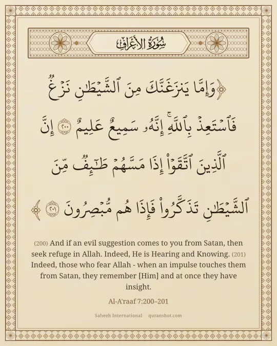 Al-A'raaf 7:200–201 — وَإِمَّا يَنزَغَنَّكَ مِنَ ٱلشَّيْطَـٰنِ نَزْغٌ فَٱسْتَعِذْ بِٱللَّهِ ۚ إِنَّهُۥ سَمِيعٌ عَلِيمٌ إِنَّ ٱلَّذِينَ ٱتَّقَوْا۟ إِذَا مَسَّهُمْ طَـٰٓئِفٌ مِّنَ ٱلشَّيْطَـٰنِ تَذَكَّرُوا۟ فَإِذَا هُم مُّبْصِرُونَ